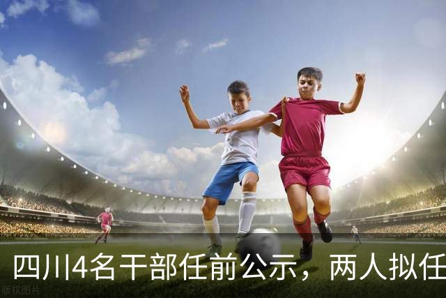 四川4名干部任前公示，两人拟任正县级领导职务