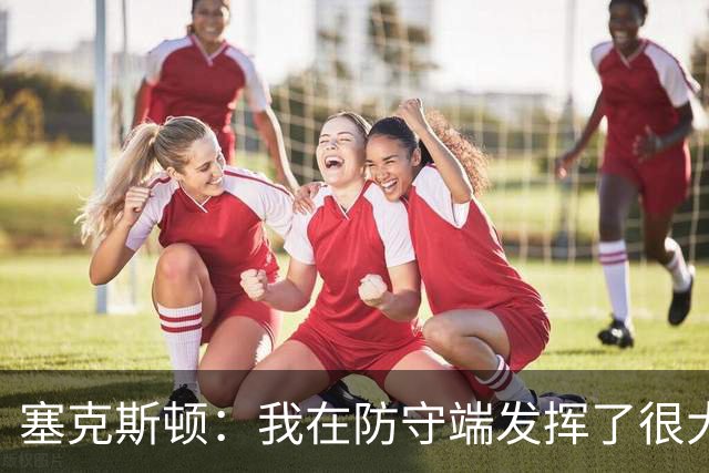 塞克斯顿：我在防守端发挥了很大作用，为胜利作出了贡献