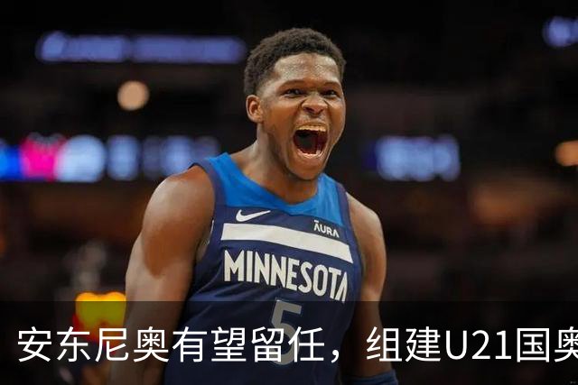 安东尼奥有望留任，组建U21国奥队，王钰栋仍是适龄，没李昊姚浩洋顶上