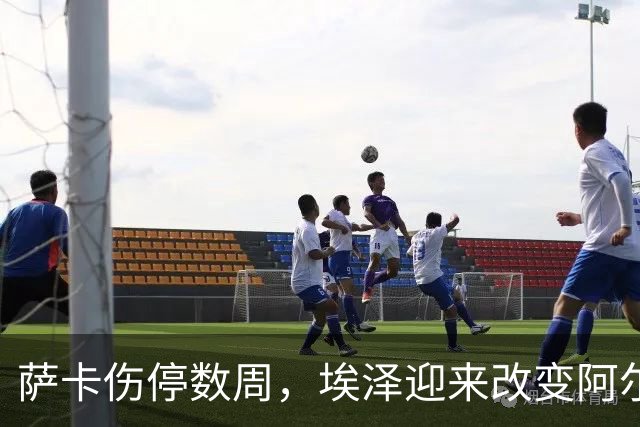 萨卡伤停数周，埃泽迎来改变阿尔特塔计划的窗口