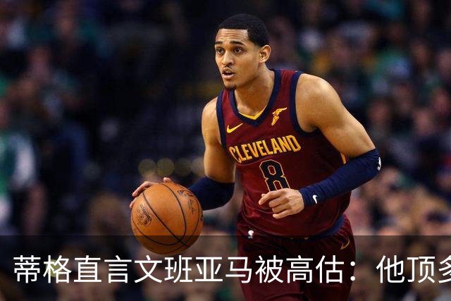 蒂格直言文班亚马被高估：他顶多算联盟第十人