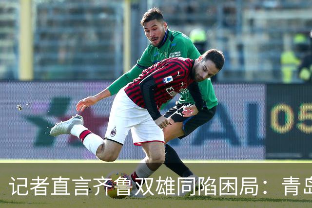 记者直言齐鲁双雄同陷困局：青岛赛程吃亏，山东选援出问题