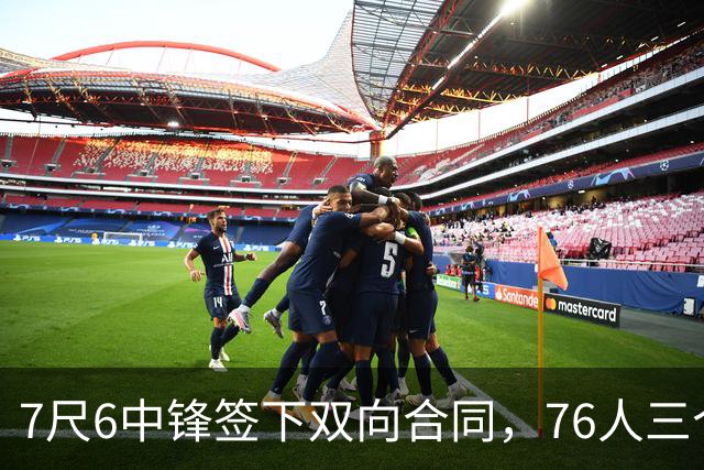7尺6中锋签下双向合同，76人三个名额全部填满